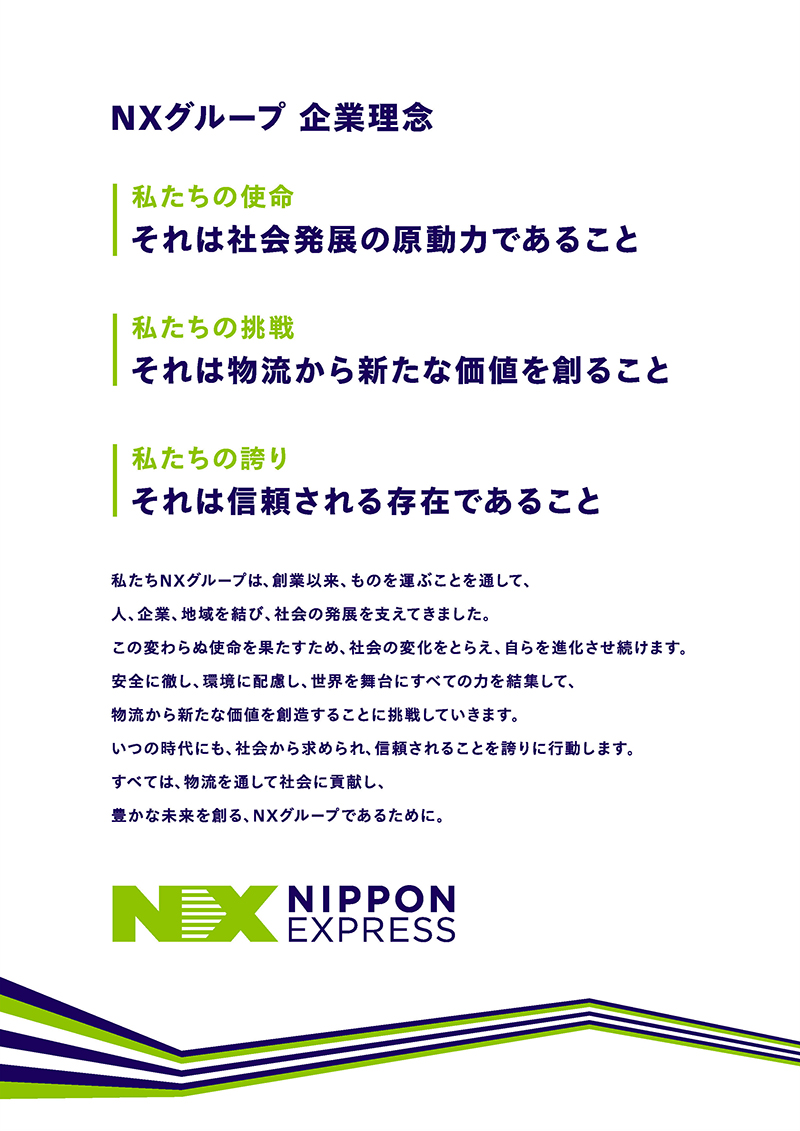 日本通運グループ企業理念 私たちの使命 それは社会発展の原動力であること 私たちの挑戦 それは物流から新たな価値を創ること 私たちの誇り それは信頼される存在であること 私たち日本通運グループは、創業以来、ものを運ぶことを通じて、人、企業、地域を結び、社会の発展を支えてきました。 この変わらぬ使命を果たすため、社会の変化をとらえ、自らを進化させ続けます。 安全に徹し、環境に配慮し、世界を舞台にすべての力を結集して、物流から新たな価値を創造することに挑戦していきます。 いつの時代にも、社会から求められ、信頼されることを誇りに行動します。 すべては、物流を通して社会に貢献し、豊かな未来を創る、日本通運グループであるために。 日本通運